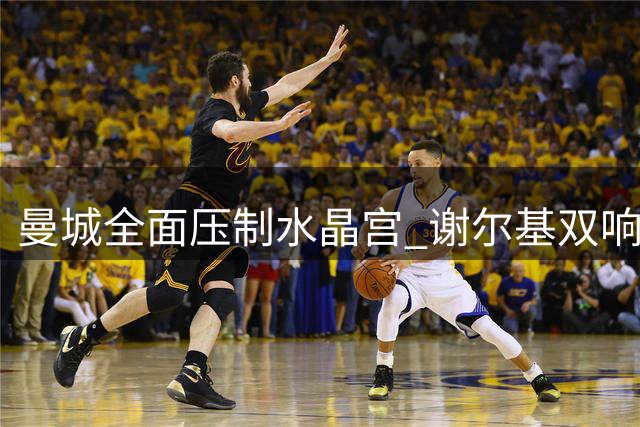 曼城全面压制水晶宫 谢尔基双响引领大胜